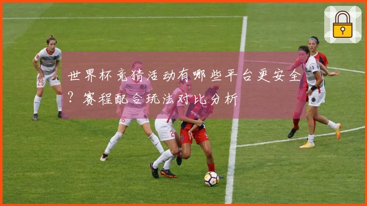 世界杯竞猜活动有哪些平台更安全？赛程配合玩法对比分析